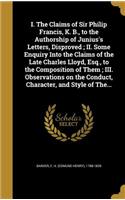 I. The Claims of Sir Philip Francis, K. B., to the Authorship of Junius's Letters, Disproved; II. Some Enquiry Into the Claims of the Late Charles Lloyd, Esq., to the Composition of Them; III. Observations on the Conduct, Character, and Style of Th