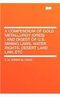 A Compendium of Gold Metallurgy (Ores): And Digest of U.S. Mining Laws, Water Rights, Desert Land Law, Etc