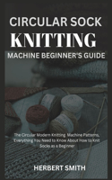 Circular Sock Knitting Machine Beginner's Guide: The Circular Modern Knitting Machine Patterns, Everything You Need to Know About How to Knit Socks as a Beginner