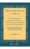 W. J. Simmonite's Complete Arcana of Astral Philosophy, or the Celestial Philosopher: Being Genethliology Simplified, or the Doctrine of Nativities, to Which Is Added the Ruling of the Microcosm (Classic Reprint)