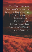 Protestant Burial-ground In Rome, A Historical Sketch. (with Unpublished Documents Regarding The Graves Of Keats And Shelly)