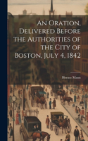Oration, Delivered Before the Authorities of the City of Boston, July 4, 1842