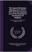 Imperial Merchant Shipping Acts, 1854 To 1873, And The Canadian Acts Of 1873 Relating To The Registry Of Shipping