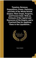 Taxation, Revenue, Expenditure, Power, Statistics, and Debt of the Whole British Empire; Their Origin, Progress, and Present State. With an Estimate of the Capital and Resources of the Empire, and a Practical Plan for Applying Them to the Liquidati