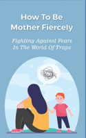 How To Be Mother Fiercely: Fighting Against Fears In The World Of Traps: How To Mother Fiercely