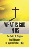 What Is God In Us: The Fields Of Religion And Philosophy To Try To Facilitate Ethics: What Is God To Us All