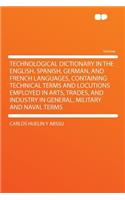 Technological Dictionary in the English, Spanish, German, and French Languages, Containing Technical Terms and Locutions Employed in Arts, Trades, and Industry in General, Military and Naval Terms