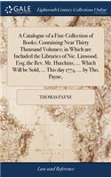 A Catalogue of a Fine Collection of Books; Containing Near Thirty Thousand Volumes; In Which Are Included the Libraries of Nic. Linwood, Esq; The Rev. Mr. Hutchins, ... Which Will Be Sold, ... This Day 1774, ... by Tho. Payne,