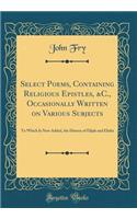Select Poems, Containing Religious Epistles, &C., Occasionally Written on Various Subjects: To Which Is Now Added, the History of Elijah and Elisha (Classic Reprint)