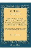 Grammaire SimplifiÃ©e, d'AprÃ¨s Un Plan Nouveau Et Conforme Aux Programmes de l'Enseignement PrimairÃ¨: RÃ¨gles GÃ©nÃ©rales (Texte Ã? Apprendre); Exercices En Regard (Orthographiques Et d'Invention) (Classic Reprint)