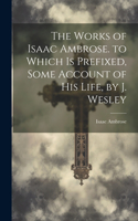 Works of Isaac Ambrose. to Which Is Prefixed, Some Account of His Life, by J. Wesley