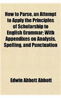 How to Parse, an Attempt to Apply the Principles of Scholarship to English Grammar; With Appendixes on Analysis, Spelling, and Punctuation