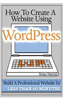 How To Create A Website Using Wordpress: The Beginner's Blueprint for Building a Professional Website in Less Than 60 Minutes
