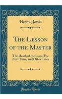 The Lesson of the Master: The Death of the Lion; The Next Time, and Other Tales (Classic Reprint): The Death of the Lion; The Next Time, and Other Tales (Classic Reprint)