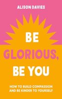 Be Glorious, Be You: How to Build Compassion and Be Kinder to Yourself