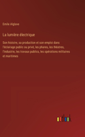 lumière électrique: Son histoire, sa production et son emploi dans l'éclairage public ou privé, les phares, les théatres, l'industrie, les travaux publics, les opératio