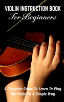 Violin Instruction Book For Beginners A Complete Guide To Learn To Play The Violin In A Simple Way: Violin Instrument For Beginners