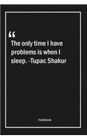 The only time I have problems is when I sleep. -Tupac Shakur