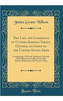 The Life and Campaigns of Ulysses Simpson Grant, General-In-Chief of the United States Army: Comprising a Full and Authentic Account of the Illustrious Soldier from His Earliest Boyhood to the Present Time (Classic Reprint): Comprising a Full and Authentic Account of the Illustrious Soldier from His Earliest Boyhood to the Present Time (Classic Reprint)