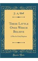 These Little Ones Which Believe: A Plea for Early Baptism (Classic Reprint): A Plea for Early Baptism (Classic Reprint)