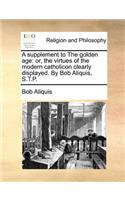 A Supplement to the Golden Age: Or, the Virtues of the Modern Catholicon Clearly Displayed. by Bob Aliquis, S.T.P.
