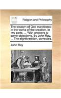 The wisdom of God manifested in the works of the creation. In two parts. ... With answers to some objections. By John Ray, ... The eighth edition, corrected.