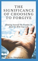 The Significance Of Choosing To Forgive: Allowing Yourself The Freedom To Move On With Your Life