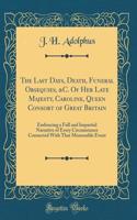 The Last Days, Death, Funeral Obsequies, &C. Of Her Late Majesty, Caroline, Queen Consort of Great Britain: Embracing a Full and Impartial Narrative of Every Circumstance Connected With That Memorable Event (Classic Reprint)