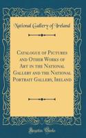 Catalogue of Pictures and Other Works of Art in the National Gallery and the National Portrait Gallery, Ireland (Classic Reprint)