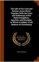 The Life of Our Lord and Saviour Jesus Christ. Together With the Lives and Sufferings of His Holy Evangelists, Apostles, and Disciples. to Which Is Added, a Full Defence of Christianity