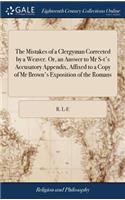 The Mistakes of a Clergyman Corrected by a Weaver. Or, an Answer to MR S-t's Accusatory Appendix, Affixed to a Copy of MR Brown's Exposition of the Romans: In a Letter to the Said MR S---T, in Vindication of MR Brown. by R. L-E; Weaver