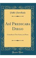 AsÃ­ Predicaba Diego: Comedia En Tres Actos Y En Prosa (Classic Reprint)