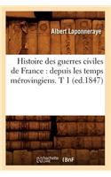 Histoire Des Guerres Civiles de France: Depuis Les Temps Mérovingiens. T 1 (Ed.1847)