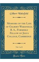 Memoirs of the Life of Gilbert Wakefield, B. A., Formerly Fellow of Jesus College, Cambridge, Vol. 1 of 2 (Classic Reprint)