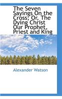 The Seven Sayings on the Cross; Or, the Dying Christ Our Prophet, Priest and King