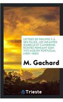 Lettres de Philippe II Ã? Ses Filles, Les Infantes Isabelle Et Catherine, Ã?crites Pendant Son Voyage En Portugal (1581-1583)