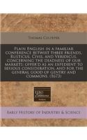 Plain English in a Familiar Conference Betwixt Three Friends, Rusticus, Civis, and Veridicus, Concerning the Deadness of Our Markets: Offer'd as an Expedient to Serious Consideration, and for the General Good of Gentry and Commons. (1673)