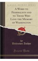 A Word to Federalists and to Those Who Love the Memory of Washington (Classic Reprint)