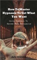 How to Master Hypnosis to Get What You Want: Using Hypnosis to Become More Persuasive