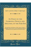 An Essay on the Learning, Genius, and Abilities, of the Fair-Sex: Proving Them Not Inferior to Man, from a Variety of Examples, Extracted from Ancient and Modern History; Translated from the Spanish of El Theatro Critico (Classic Reprint)