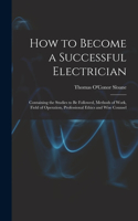 How to Become a Successful Electrician: Containing the Studies to Be Followed, Methods of Work, Field of Operation, Professional Ethics and Wise Counsel