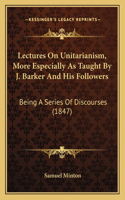 Lectures On Unitarianism, More Especially As Taught By J. Barker And His Followers