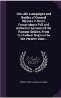 The Life, Campaigns and Battles of General Ulysses S. Grant, Comprising a Full and Authentic Account of the Famous Soldier, From his Earliest Boyhood to the Present Time ..