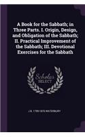 A Book for the Sabbath; In Three Parts. I. Origin, Design, and Obligation of the Sabbath; II. Practical Improvement of the Sabbath; III. Devotional Exercises for the Sabbath