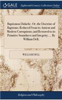 Baptismon Didache. Or, the Doctrine of Baptisms; Reduced from Its Antient and Modern Corruptions; And Restored to Its Primitive Soundness and Integrity; ... by William Dell,