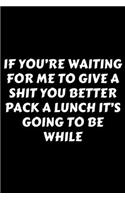 If You're Waiting For Me To Give A Shit You Better Pack A Lunch It's Going To Be While