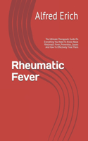 Rheumatic Fever: The Ultimate Therapeutic Guide On Everything You Need To Know About Rheumatic Fever, Prevention, Causes And How To Effectively Treat Them