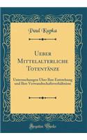 Ueber Mittelalterliche Totentï¿½nze: Untersuchungen ï¿½ber Ihre Entstehung Und Ihre Verwandtschaftsverhï¿½ltnisse (Classic Reprint): Untersuchungen ï¿½ber Ihre Entstehung Und Ihre Verwandtschaftsverhï¿½ltnisse (Classic Reprint)