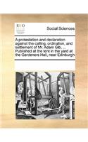 A Protestation and Declaration Against the Calling, Ordination, and Settlement of Mr. Adam Gib, ... Published at the Tent in the Yard at the Gardeners Hall, Near Edinburgh