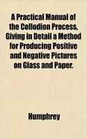 A Practical Manual of the Collodion Process, Giving in Detail a Method for Producing Positive and Negative Pictures on Glass and Paper.: (English)